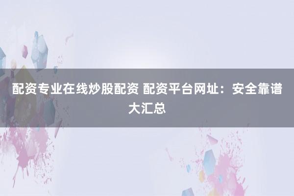 配资专业在线炒股配资 配资平台网址：安全靠谱大汇总