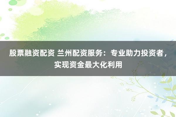 股票融资配资 兰州配资服务：专业助力投资者，实现资金最大化利用