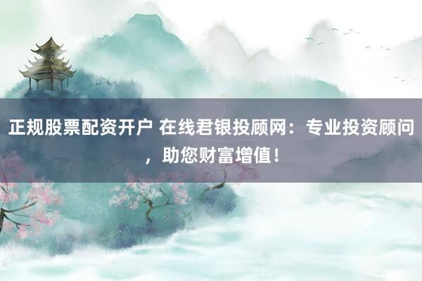 正规股票配资开户 在线君银投顾网：专业投资顾问，助您财富增值！