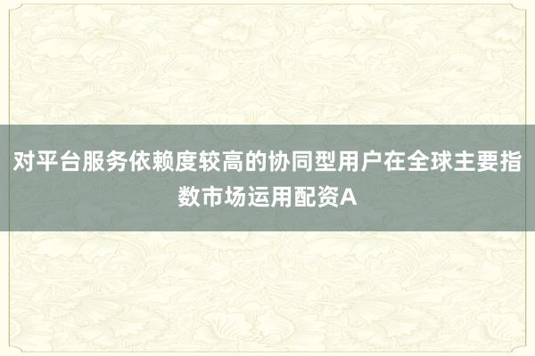 对平台服务依赖度较高的协同型用户在全球主要指数市场运用配资A