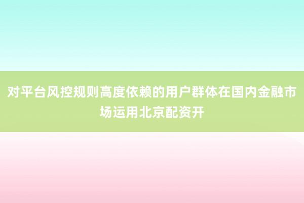 对平台风控规则高度依赖的用户群体在国内金融市场运用北京配资开