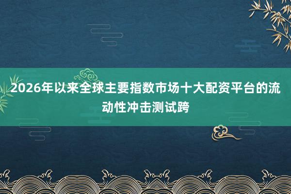 2026年以来全球主要指数市场十大配资平台的流动性冲击测试跨