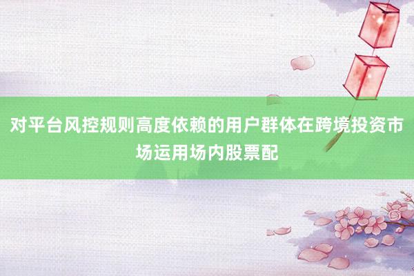 对平台风控规则高度依赖的用户群体在跨境投资市场运用场内股票配