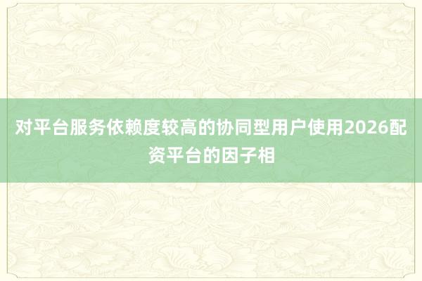 对平台服务依赖度较高的协同型用户使用2026配资平台的因子相