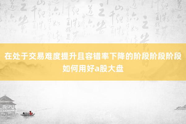 在处于交易难度提升且容错率下降的阶段阶段阶段如何用好a股大盘
