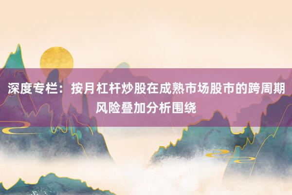 深度专栏：按月杠杆炒股在成熟市场股市的跨周期风险叠加分析围绕