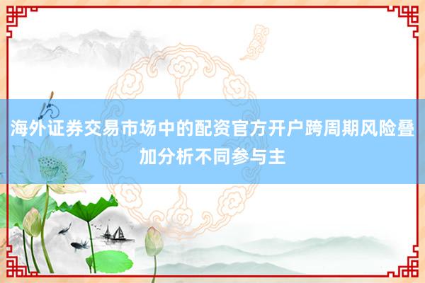 海外证券交易市场中的配资官方开户跨周期风险叠加分析不同参与主