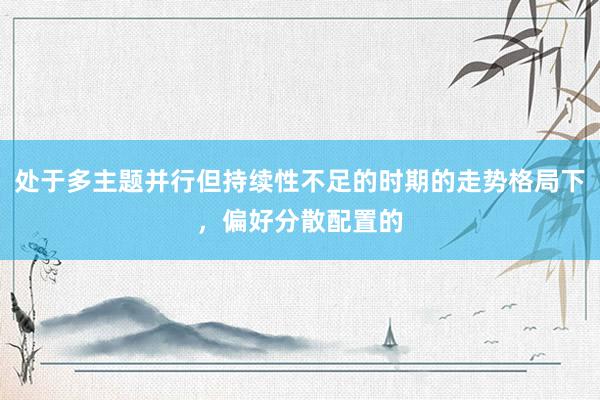 处于多主题并行但持续性不足的时期的走势格局下，偏好分散配置的