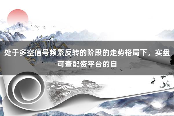 处于多空信号频繁反转的阶段的走势格局下，实盘可查配资平台的自