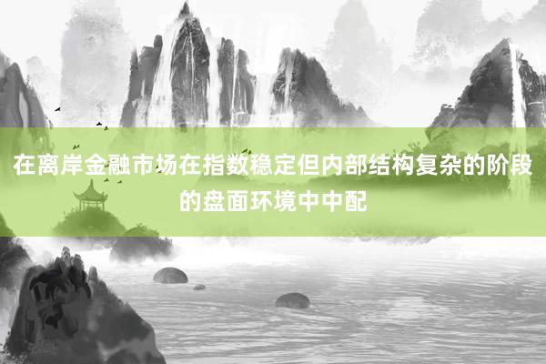在离岸金融市场在指数稳定但内部结构复杂的阶段的盘面环境中中配