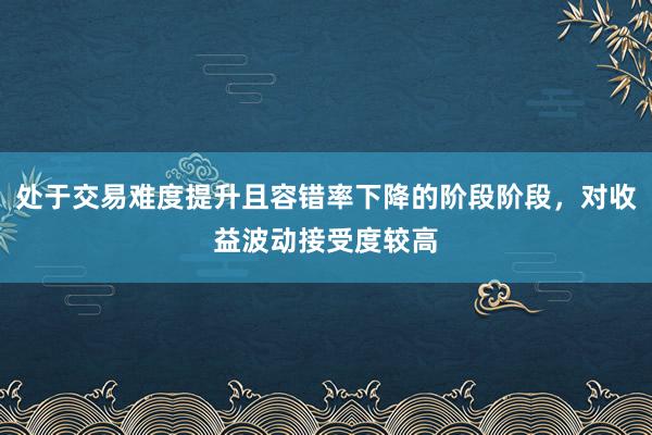 处于交易难度提升且容错率下降的阶段阶段，对收益波动接受度较高
