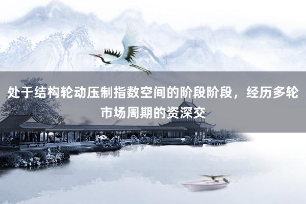 处于结构轮动压制指数空间的阶段阶段，经历多轮市场周期的资深交