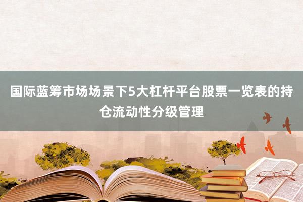国际蓝筹市场场景下5大杠杆平台股票一览表的持仓流动性分级管理