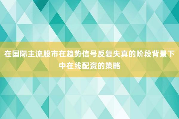 在国际主流股市在趋势信号反复失真的阶段背景下中在线配资的策略