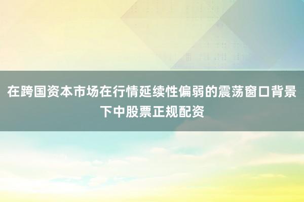在跨国资本市场在行情延续性偏弱的震荡窗口背景下中股票正规配资