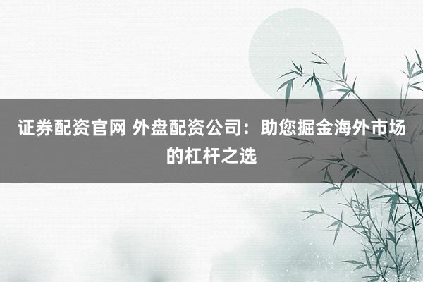 证券配资官网 外盘配资公司：助您掘金海外市场的杠杆之选