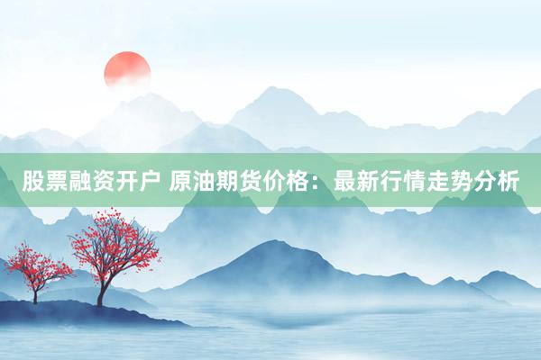 股票融资开户 原油期货价格：最新行情走势分析