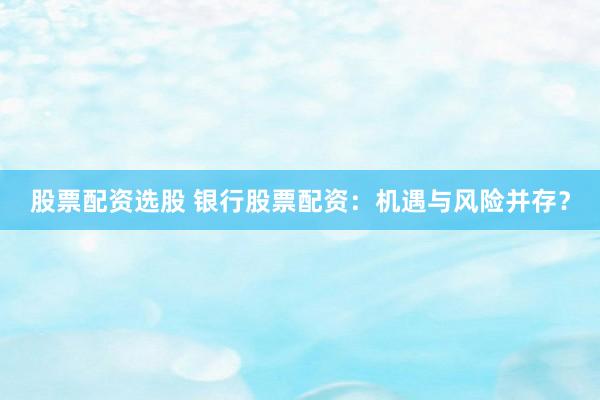 股票配资选股 银行股票配资：机遇与风险并存？