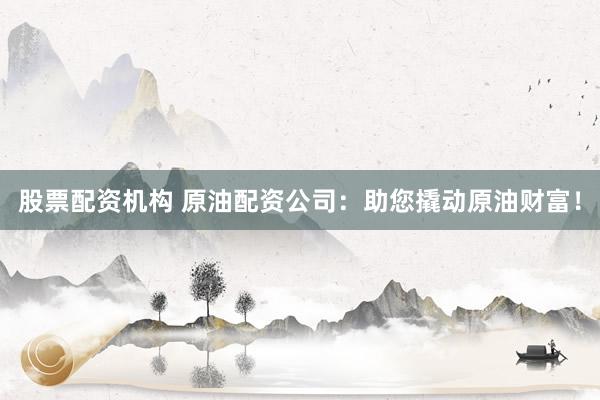 股票配资机构 原油配资公司：助您撬动原油财富！