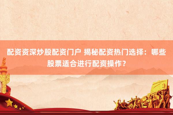 配资资深炒股配资门户 揭秘配资热门选择：哪些股票适合进行配资操作？