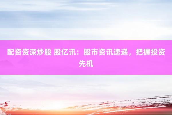 配资资深炒股 股亿讯：股市资讯速递，把握投资先机
