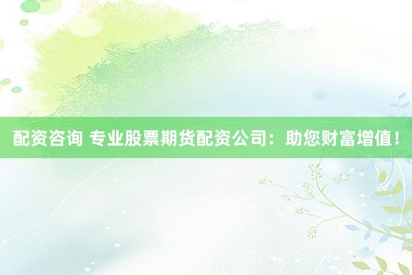 配资咨询 专业股票期货配资公司：助您财富增值！