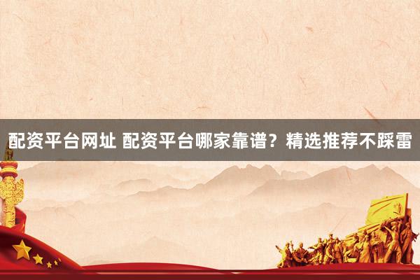 配资平台网址 配资平台哪家靠谱？精选推荐不踩雷