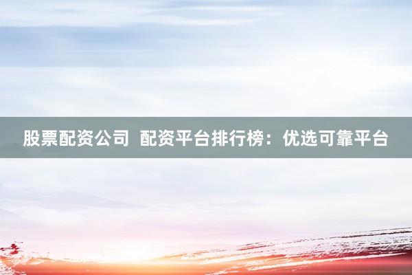 股票配资公司  配资平台排行榜：优选可靠平台