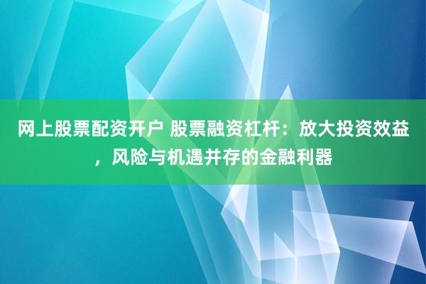 网上股票配资开户 股票融资杠杆：放大投资效益，风险与机遇并存的金融利器