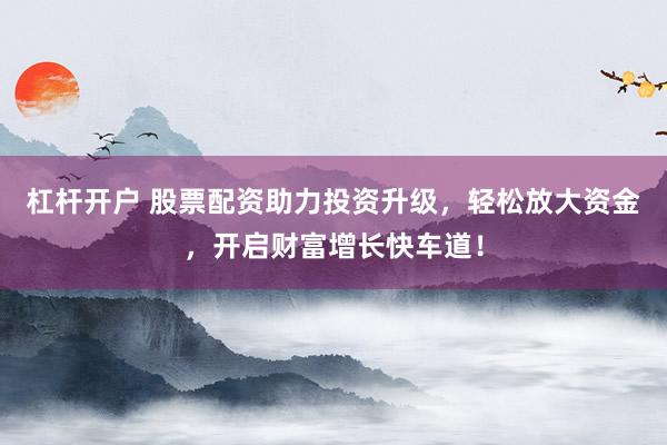杠杆开户 股票配资助力投资升级，轻松放大资金，开启财富增长快车道！