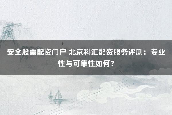 安全股票配资门户 北京科汇配资服务评测：专业性与可靠性如何？
