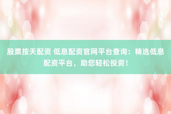 股票按天配资 低息配资官网平台查询：精选低息配资平台，助您轻松投资！