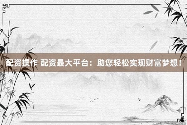 配资操作 配资最大平台：助您轻松实现财富梦想！