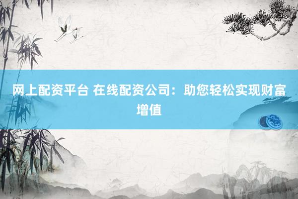 网上配资平台 在线配资公司：助您轻松实现财富增值