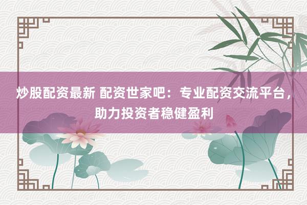 炒股配资最新 配资世家吧：专业配资交流平台，助力投资者稳健盈利