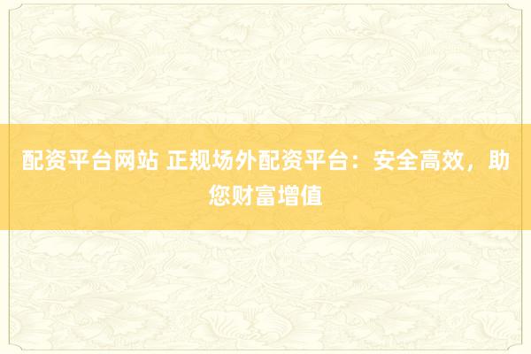 配资平台网站 正规场外配资平台：安全高效，助您财富增值