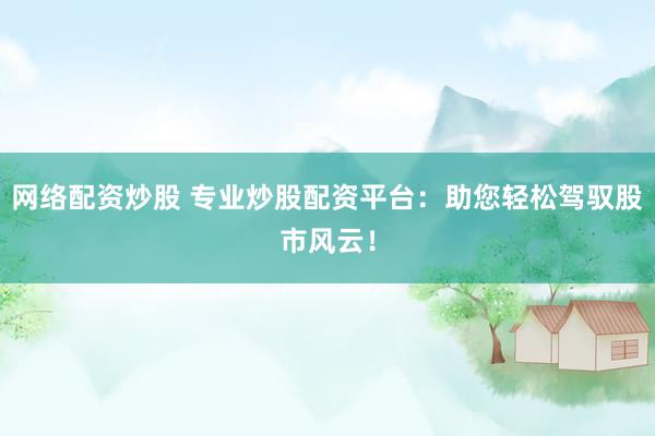 网络配资炒股 专业炒股配资平台：助您轻松驾驭股市风云！
