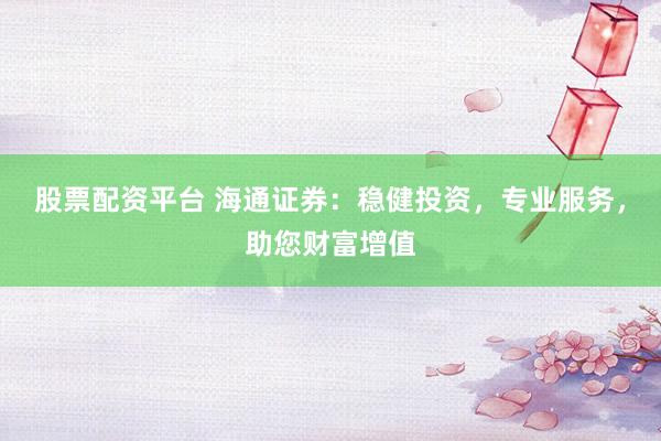 股票配资平台 海通证券：稳健投资，专业服务，助您财富增值