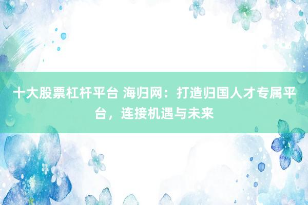 十大股票杠杆平台 海归网：打造归国人才专属平台，连接机遇与未来