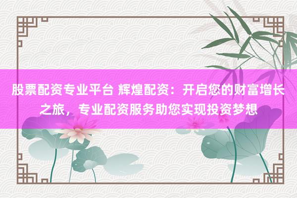 股票配资专业平台 辉煌配资：开启您的财富增长之旅，专业配资服务助您实现投资梦想