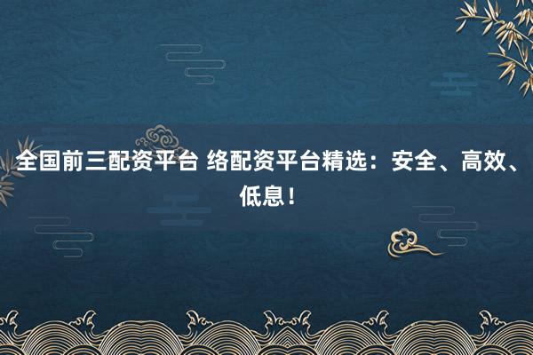 全国前三配资平台 络配资平台精选：安全、高效、低息！