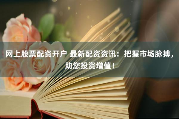 网上股票配资开户 最新配资资讯：把握市场脉搏，助您投资增值！