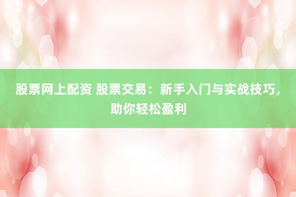 股票网上配资 股票交易：新手入门与实战技巧，助你轻松盈利