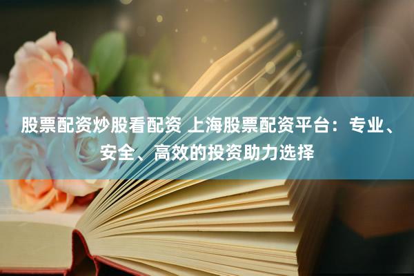 股票配资炒股看配资 上海股票配资平台：专业、安全、高效的投资助力选择