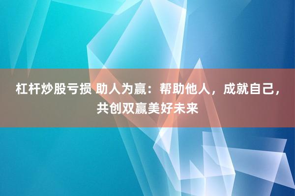 杠杆炒股亏损 助人为赢：帮助他人，成就自己，共创双赢美好未来