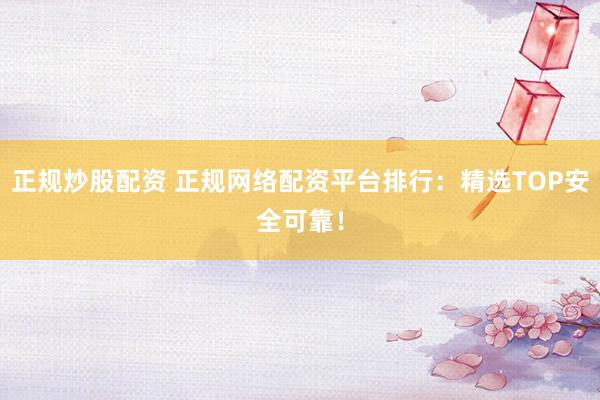 正规炒股配资 正规网络配资平台排行：精选TOP安全可靠！