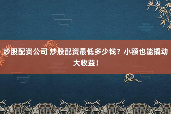 炒股配资公司 炒股配资最低多少钱？小额也能撬动大收益！
