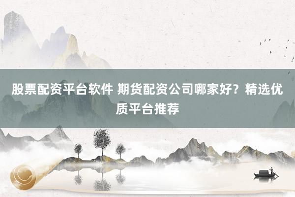 股票配资平台软件 期货配资公司哪家好？精选优质平台推荐