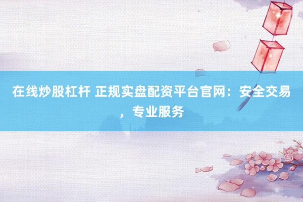 在线炒股杠杆 正规实盘配资平台官网：安全交易，专业服务