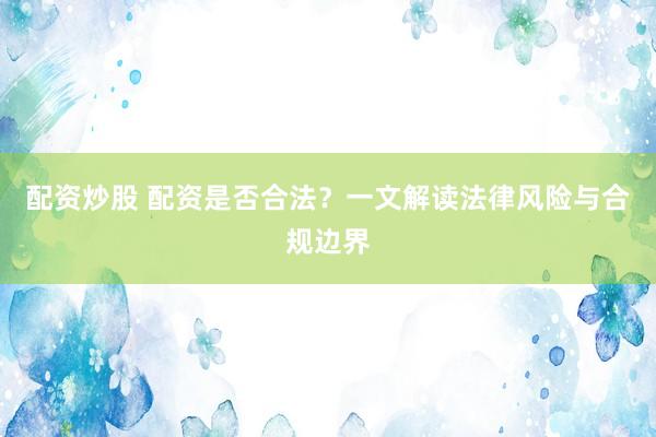 配资炒股 配资是否合法？一文解读法律风险与合规边界